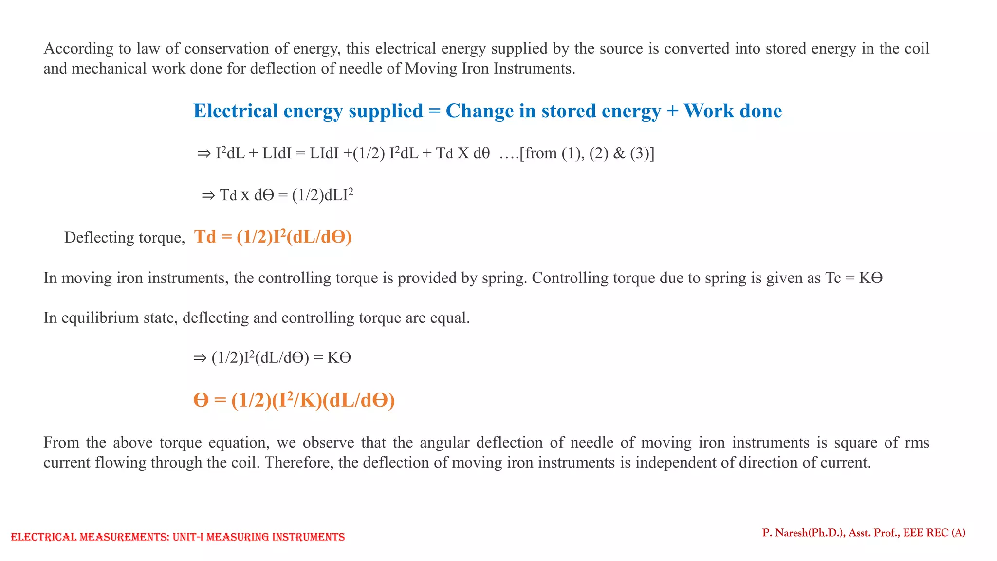 According to law of conservation of energy, this electrical energy supplied by the source is converted into stored energy in the coil
and mechanical work done for deflection of needle of Moving Iron Instruments.
Electrical energy supplied = Change in stored energy + Work done
⇒ I2dL + LIdI = LIdI +(1/2) I2dL + Td X d ….[from (1), (2) & (3)]
⇒ Td x dƟ = (1/2)dLI2
Deflecting torque, Td = (1/2)I2(dL/dƟ)
In moving iron instruments, the controlling torque is provided by spring. Controlling torque due to spring is given as Tc = KƟ
In equilibrium state, deflecting and controlling torque are equal.
⇒ (1/2)I2(dL/dƟ) = KƟ
Ɵ = (1/2)(I2/K)(dL/dƟ)
From the above torque equation, we observe that the angular deflection of needle of moving iron instruments is square of rms
current flowing through the coil. Therefore, the deflection of moving iron instruments is independent of direction of current.
P. Naresh(Ph.D.), Asst. Prof., EEE REC (A)
Electrical Measurements: UNIT-I MEASURING INSTRUMENTS
 