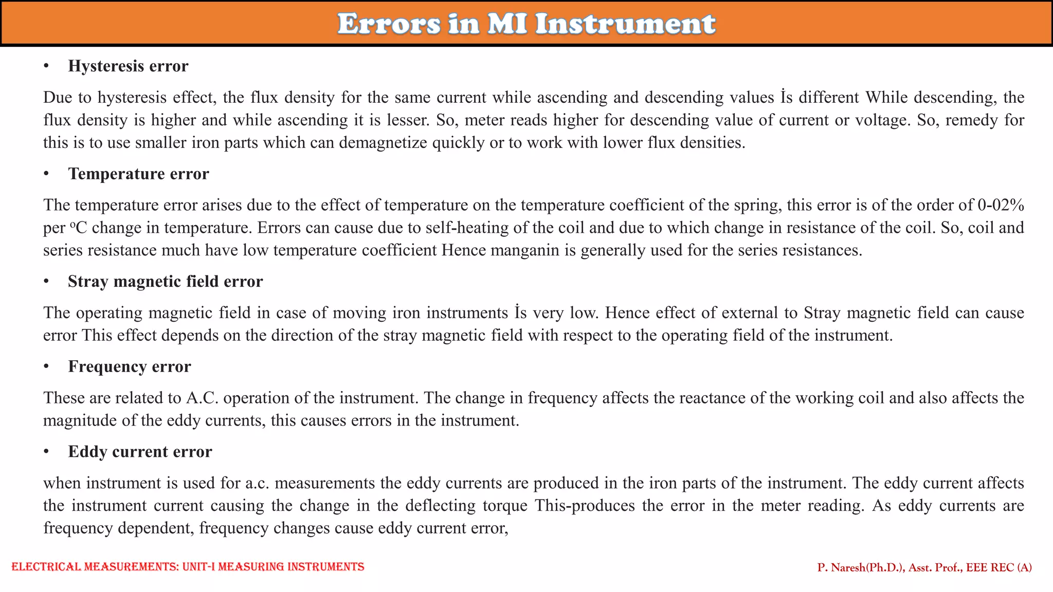 P. Naresh(Ph.D.), Asst. Prof., EEE REC (A)
• Hysteresis error
Due to hysteresis effect, the flux density for the same current while ascending and descending values İs different While descending, the
flux density is higher and while ascending it is lesser. So, meter reads higher for descending value of current or voltage. So, remedy for
this is to use smaller iron parts which can demagnetize quickly or to work with lower flux densities.
• Temperature error
The temperature error arises due to the effect of temperature on the temperature coefficient of the spring, this error is of the order of 0-02%
per oC change in temperature. Errors can cause due to self-heating of the coil and due to which change in resistance of the coil. So, coil and
series resistance much have low temperature coefficient Hence manganin is generally used for the series resistances.
• Stray magnetic field error
The operating magnetic field in case of moving iron instruments İs very low. Hence effect of external to Stray magnetic field can cause
error This effect depends on the direction of the stray magnetic field with respect to the operating field of the instrument.
• Frequency error
These are related to A.C. operation of the instrument. The change in frequency affects the reactance of the working coil and also affects the
magnitude of the eddy currents, this causes errors in the instrument.
• Eddy current error
when instrument is used for a.c. measurements the eddy currents are produced in the iron parts of the instrument. The eddy current affects
the instrument current causing the change in the deflecting torque This-produces the error in the meter reading. As eddy currents are
frequency dependent, frequency changes cause eddy current error,
Electrical Measurements: UNIT-I MEASURING INSTRUMENTS
 
