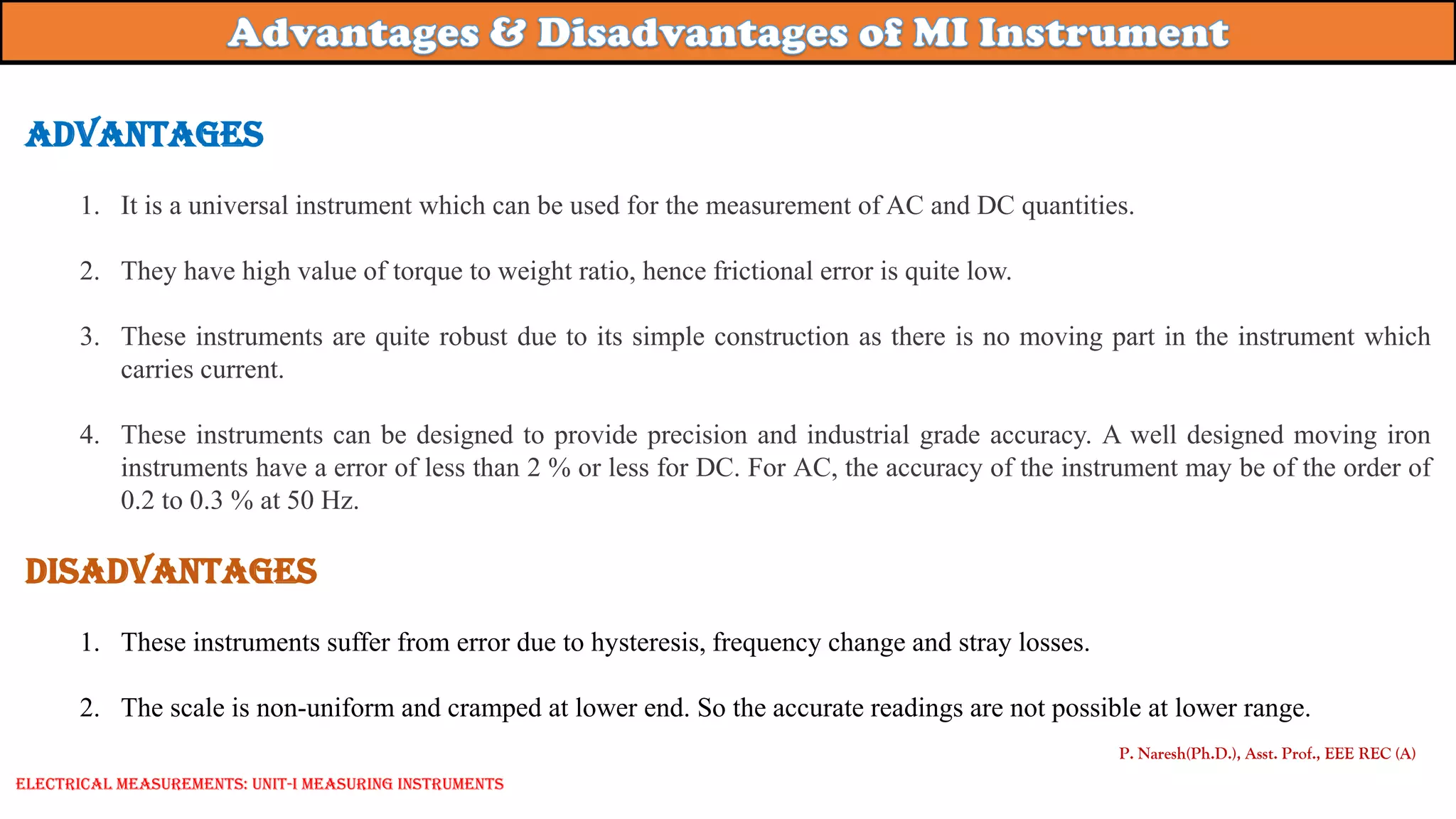Advantages
1. It is a universal instrument which can be used for the measurement of AC and DC quantities.
2. They have high value of torque to weight ratio, hence frictional error is quite low.
3. These instruments are quite robust due to its simple construction as there is no moving part in the instrument which
carries current.
4. These instruments can be designed to provide precision and industrial grade accuracy. A well designed moving iron
instruments have a error of less than 2 % or less for DC. For AC, the accuracy of the instrument may be of the order of
0.2 to 0.3 % at 50 Hz.
Disadvantages
1. These instruments suffer from error due to hysteresis, frequency change and stray losses.
2. The scale is non-uniform and cramped at lower end. So the accurate readings are not possible at lower range.
P. Naresh(Ph.D.), Asst. Prof., EEE REC (A)
Electrical Measurements: UNIT-I MEASURING INSTRUMENTS
 