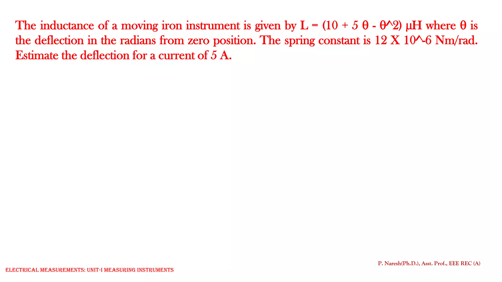 The inductance of a moving iron instrument is given by L = (10 + 5  - ^2) µH where  is
the deflection in the radians from zero position. The spring constant is 12 X 10^-6 Nm/rad.
Estimate the deflection for a current of 5 A.
P. Naresh(Ph.D.), Asst. Prof., EEE REC (A)
Electrical Measurements: UNIT-I MEASURING INSTRUMENTS
 