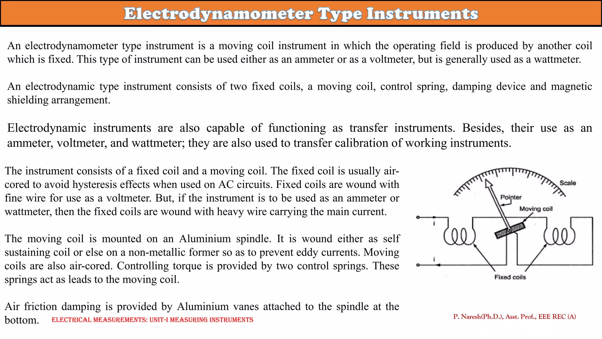 An electrodynamometer type instrument is a moving coil instrument in which the operating field is produced by another coil
which is fixed. This type of instrument can be used either as an ammeter or as a voltmeter, but is generally used as a wattmeter.
An electrodynamic type instrument consists of two fixed coils, a moving coil, control spring, damping device and magnetic
shielding arrangement.
Electrodynamic instruments are also capable of functioning as transfer instruments. Besides, their use as an
ammeter, voltmeter, and wattmeter; they are also used to transfer calibration of working instruments.
P. Naresh(Ph.D.), Asst. Prof., EEE REC (A)
The instrument consists of a fixed coil and a moving coil. The fixed coil is usually air-
cored to avoid hysteresis effects when used on AC circuits. Fixed coils are wound with
fine wire for use as a voltmeter. But, if the instrument is to be used as an ammeter or
wattmeter, then the fixed coils are wound with heavy wire carrying the main current.
The moving coil is mounted on an Aluminium spindle. It is wound either as self
sustaining coil or else on a non-metallic former so as to prevent eddy currents. Moving
coils are also air-cored. Controlling torque is provided by two control springs. These
springs act as leads to the moving coil.
Air friction damping is provided by Aluminium vanes attached to the spindle at the
bottom. Electrical Measurements: UNIT-I MEASURING INSTRUMENTS
 
