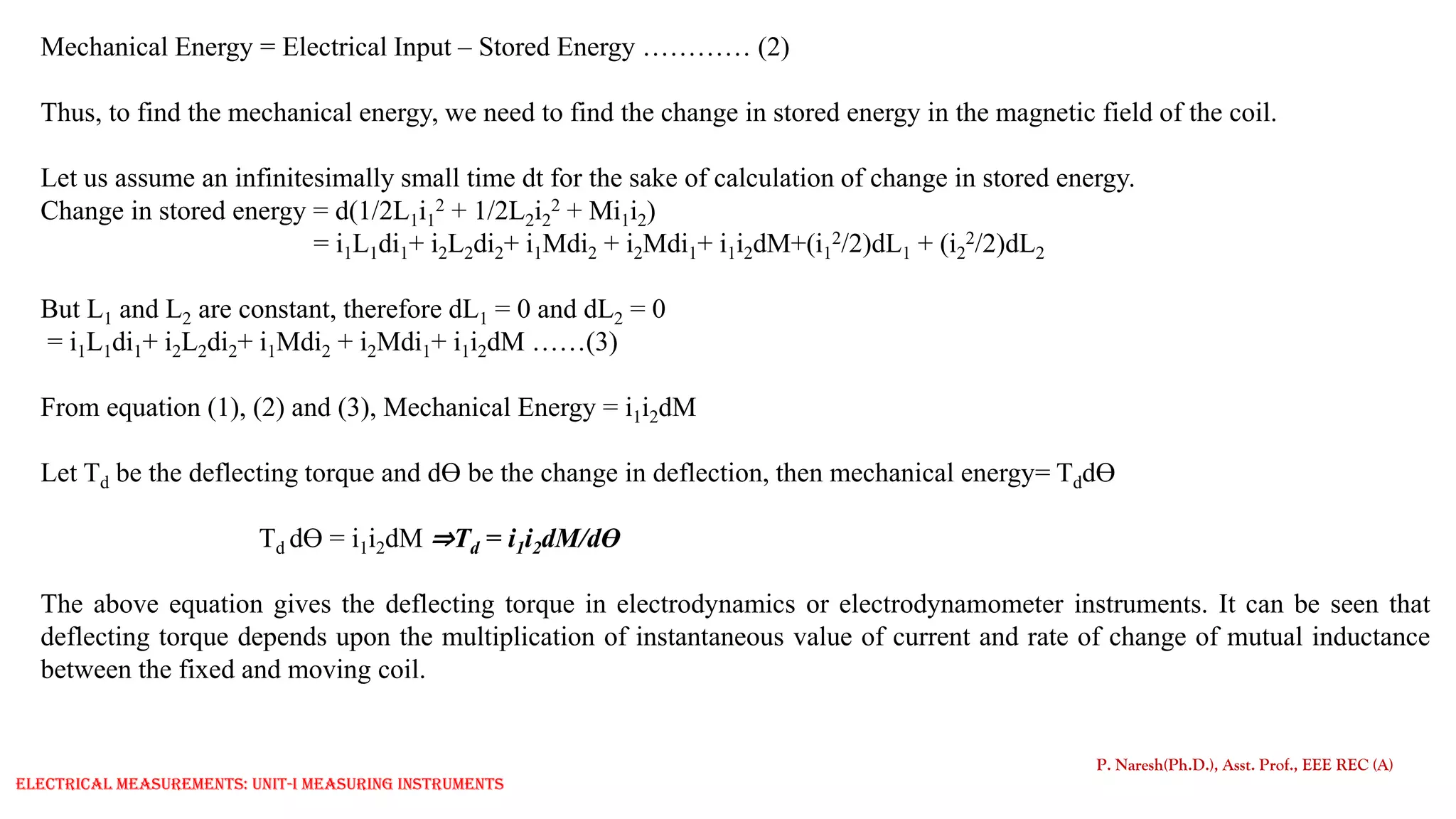 Mechanical Energy = Electrical Input – Stored Energy ………… (2)
Thus, to find the mechanical energy, we need to find the change in stored energy in the magnetic field of the coil.
Let us assume an infinitesimally small time dt for the sake of calculation of change in stored energy.
Change in stored energy = d(1/2L1i1
2 + 1/2L2i2
2 + Mi1i2)
= i1L1di1+ i2L2di2+ i1Mdi2 + i2Mdi1+ i1i2dM+(i1
2/2)dL1 + (i2
2/2)dL2
But L1 and L2 are constant, therefore dL1 = 0 and dL2 = 0
= i1L1di1+ i2L2di2+ i1Mdi2 + i2Mdi1+ i1i2dM ……(3)
From equation (1), (2) and (3), Mechanical Energy = i1i2dM
Let Td be the deflecting torque and dƟ be the change in deflection, then mechanical energy= TddƟ
Td dƟ = i1i2dM ⇒Td = i1i2dM/dƟ
The above equation gives the deflecting torque in electrodynamics or electrodynamometer instruments. It can be seen that
deflecting torque depends upon the multiplication of instantaneous value of current and rate of change of mutual inductance
between the fixed and moving coil.
P. Naresh(Ph.D.), Asst. Prof., EEE REC (A)
Electrical Measurements: UNIT-I MEASURING INSTRUMENTS
 