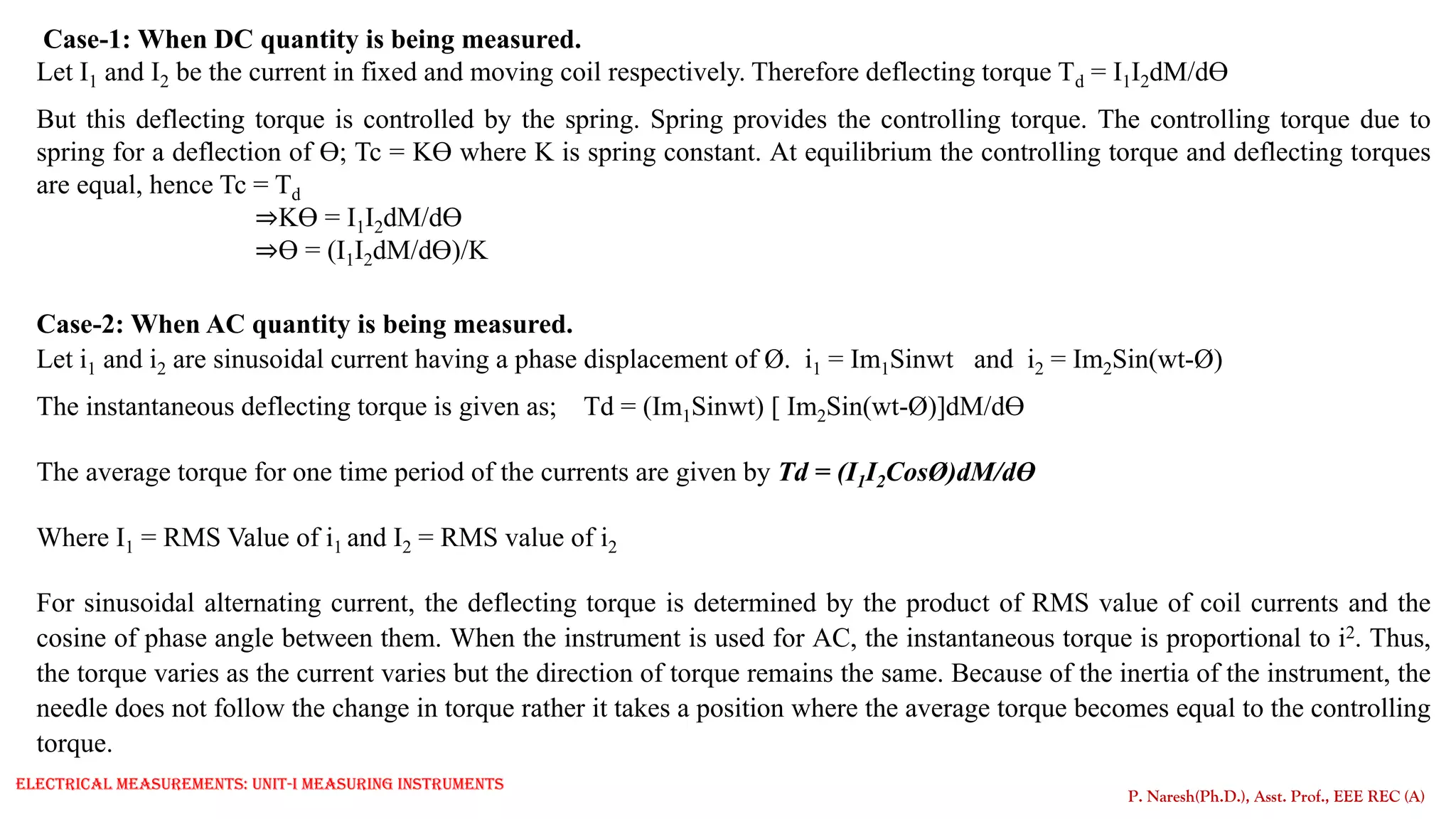 Case-1: When DC quantity is being measured.
Let I1 and I2 be the current in fixed and moving coil respectively. Therefore deflecting torque Td = I1I2dM/dƟ
But this deflecting torque is controlled by the spring. Spring provides the controlling torque. The controlling torque due to
spring for a deflection of Ɵ; Tc = KƟ where K is spring constant. At equilibrium the controlling torque and deflecting torques
are equal, hence Tc = Td
⇒KƟ = I1I2dM/dƟ
⇒Ɵ = (I1I2dM/dƟ)/K
Case-2: When AC quantity is being measured.
Let i1 and i2 are sinusoidal current having a phase displacement of Ø. i1 = Im1Sinwt and i2 = Im2Sin(wt-Ø)
The instantaneous deflecting torque is given as; Td = (Im1Sinwt) [ Im2Sin(wt-Ø)]dM/dƟ
The average torque for one time period of the currents are given by Td = (I1I2CosØ)dM/dƟ
Where I1 = RMS Value of i1 and I2 = RMS value of i2
For sinusoidal alternating current, the deflecting torque is determined by the product of RMS value of coil currents and the
cosine of phase angle between them. When the instrument is used for AC, the instantaneous torque is proportional to i2. Thus,
the torque varies as the current varies but the direction of torque remains the same. Because of the inertia of the instrument, the
needle does not follow the change in torque rather it takes a position where the average torque becomes equal to the controlling
torque.
P. Naresh(Ph.D.), Asst. Prof., EEE REC (A)
Electrical Measurements: UNIT-I MEASURING INSTRUMENTS
 