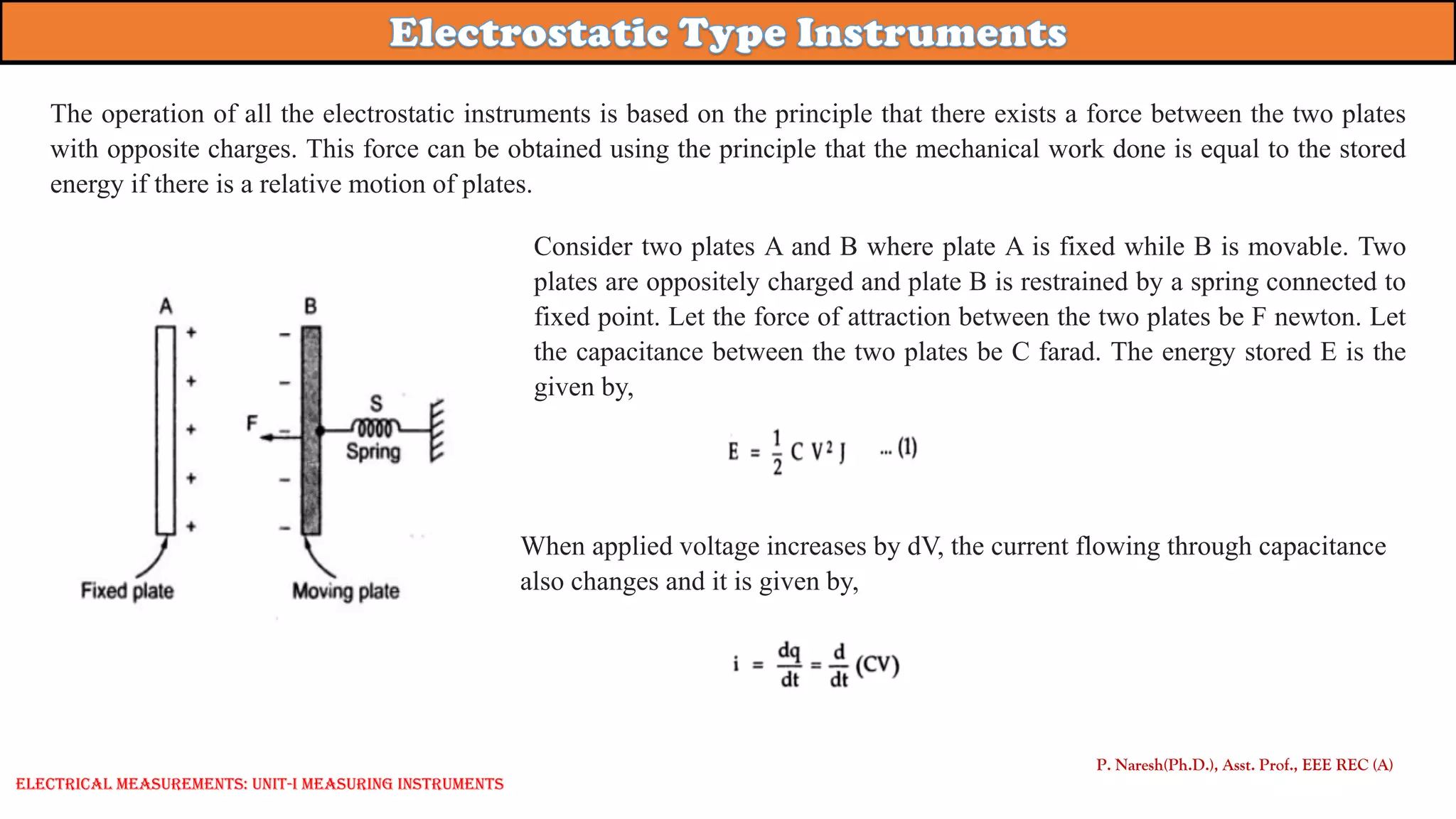 P. Naresh(Ph.D.), Asst. Prof., EEE REC (A)
The operation of all the electrostatic instruments is based on the principle that there exists a force between the two plates
with opposite charges. This force can be obtained using the principle that the mechanical work done is equal to the stored
energy if there is a relative motion of plates.
Consider two plates A and B where plate A is fixed while B is movable. Two
plates are oppositely charged and plate B is restrained by a spring connected to
fixed point. Let the force of attraction between the two plates be F newton. Let
the capacitance between the two plates be C farad. The energy stored E is the
given by,
When applied voltage increases by dV, the current flowing through capacitance
also changes and it is given by,
Electrical Measurements: UNIT-I MEASURING INSTRUMENTS
 