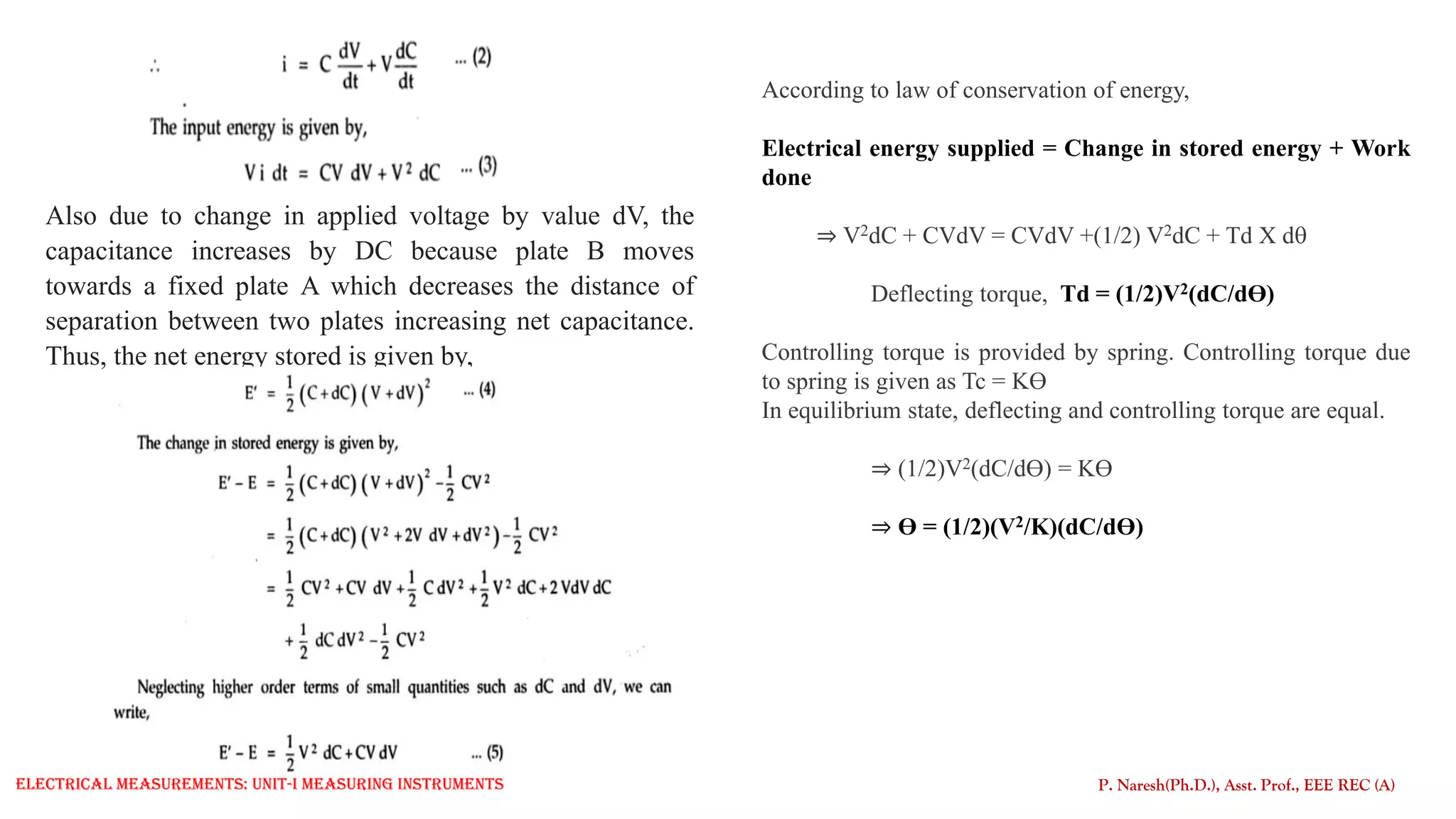 Also due to change in applied voltage by value dV, the
capacitance increases by DC because plate B moves
towards a fixed plate A which decreases the distance of
separation between two plates increasing net capacitance.
Thus, the net energy stored is given by,
P. Naresh(Ph.D.), Asst. Prof., EEE REC (A)
According to law of conservation of energy,
Electrical energy supplied = Change in stored energy + Work
done
⇒ V2dC + CVdV = CVdV +(1/2) V2dC + Td X d
Deflecting torque, Td = (1/2)V2(dC/dƟ)
Controlling torque is provided by spring. Controlling torque due
to spring is given as Tc = KƟ
In equilibrium state, deflecting and controlling torque are equal.
⇒ (1/2)V2(dC/dƟ) = KƟ
⇒ Ɵ = (1/2)(V2/K)(dC/dƟ)
Electrical Measurements: UNIT-I MEASURING INSTRUMENTS
 