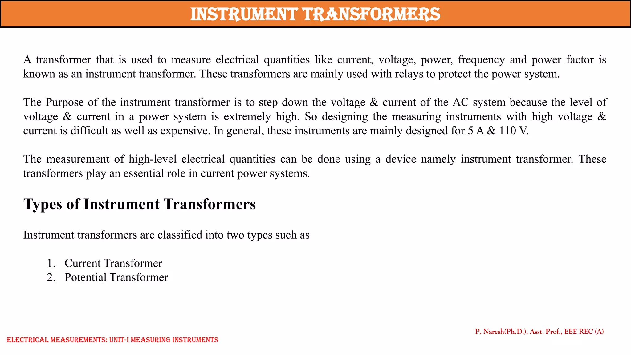 P. Naresh(Ph.D.), Asst. Prof., EEE REC (A)
A transformer that is used to measure electrical quantities like current, voltage, power, frequency and power factor is
known as an instrument transformer. These transformers are mainly used with relays to protect the power system.
The Purpose of the instrument transformer is to step down the voltage & current of the AC system because the level of
voltage & current in a power system is extremely high. So designing the measuring instruments with high voltage &
current is difficult as well as expensive. In general, these instruments are mainly designed for 5 A & 110 V.
The measurement of high-level electrical quantities can be done using a device namely instrument transformer. These
transformers play an essential role in current power systems.
Types of Instrument Transformers
Instrument transformers are classified into two types such as
1. Current Transformer
2. Potential Transformer
instrument Transformers
Electrical Measurements: UNIT-I MEASURING INSTRUMENTS
 