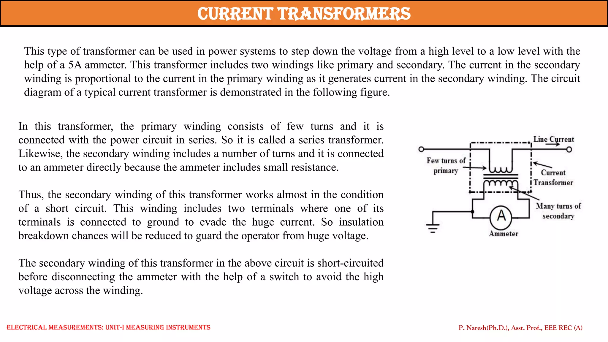 This type of transformer can be used in power systems to step down the voltage from a high level to a low level with the
help of a 5A ammeter. This transformer includes two windings like primary and secondary. The current in the secondary
winding is proportional to the current in the primary winding as it generates current in the secondary winding. The circuit
diagram of a typical current transformer is demonstrated in the following figure.
current Transformers
In this transformer, the primary winding consists of few turns and it is
connected with the power circuit in series. So it is called a series transformer.
Likewise, the secondary winding includes a number of turns and it is connected
to an ammeter directly because the ammeter includes small resistance.
Thus, the secondary winding of this transformer works almost in the condition
of a short circuit. This winding includes two terminals where one of its
terminals is connected to ground to evade the huge current. So insulation
breakdown chances will be reduced to guard the operator from huge voltage.
The secondary winding of this transformer in the above circuit is short-circuited
before disconnecting the ammeter with the help of a switch to avoid the high
voltage across the winding.
P. Naresh(Ph.D.), Asst. Prof., EEE REC (A)
Electrical Measurements: UNIT-I MEASURING INSTRUMENTS
 