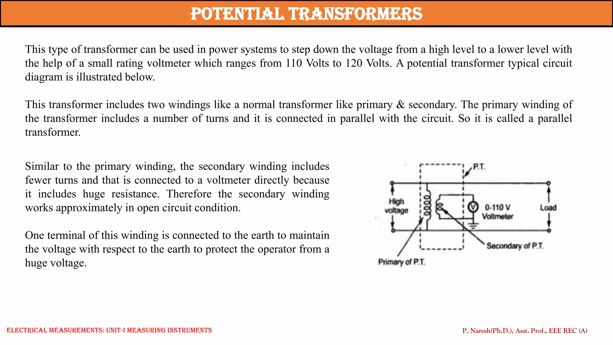 This type of transformer can be used in power systems to step down the voltage from a high level to a lower level with
the help of a small rating voltmeter which ranges from 110 Volts to 120 Volts. A potential transformer typical circuit
diagram is illustrated below.
This transformer includes two windings like a normal transformer like primary & secondary. The primary winding of
the transformer includes a number of turns and it is connected in parallel with the circuit. So it is called a parallel
transformer.
potential Transformers
Similar to the primary winding, the secondary winding includes
fewer turns and that is connected to a voltmeter directly because
it includes huge resistance. Therefore the secondary winding
works approximately in open circuit condition.
One terminal of this winding is connected to the earth to maintain
the voltage with respect to the earth to protect the operator from a
huge voltage.
P. Naresh(Ph.D.), Asst. Prof., EEE REC (A)
Electrical Measurements: UNIT-I MEASURING INSTRUMENTS
 