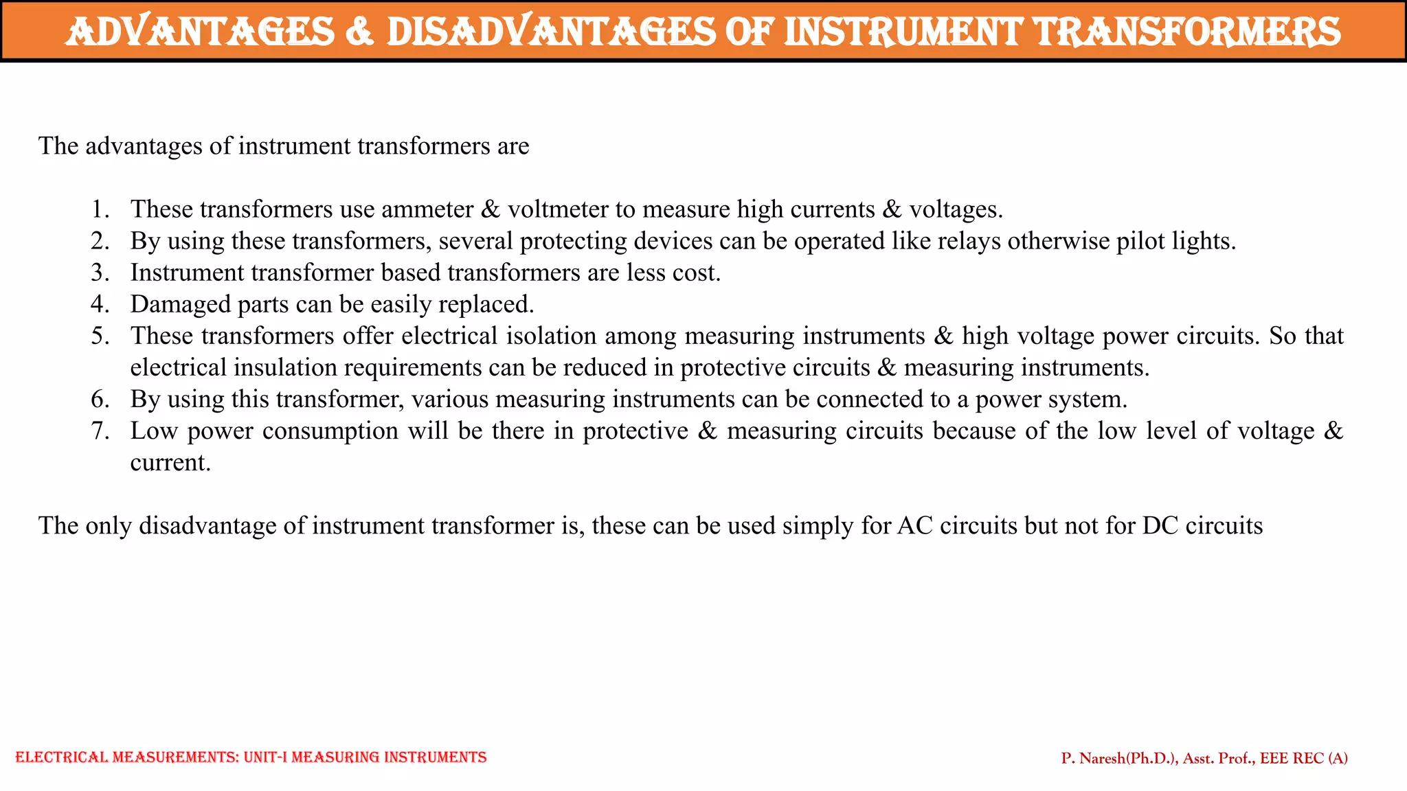 The advantages of instrument transformers are
1. These transformers use ammeter & voltmeter to measure high currents & voltages.
2. By using these transformers, several protecting devices can be operated like relays otherwise pilot lights.
3. Instrument transformer based transformers are less cost.
4. Damaged parts can be easily replaced.
5. These transformers offer electrical isolation among measuring instruments & high voltage power circuits. So that
electrical insulation requirements can be reduced in protective circuits & measuring instruments.
6. By using this transformer, various measuring instruments can be connected to a power system.
7. Low power consumption will be there in protective & measuring circuits because of the low level of voltage &
current.
The only disadvantage of instrument transformer is, these can be used simply for AC circuits but not for DC circuits
Advantages & disadvantages of instrument Transformers
P. Naresh(Ph.D.), Asst. Prof., EEE REC (A)
Electrical Measurements: UNIT-I MEASURING INSTRUMENTS
 