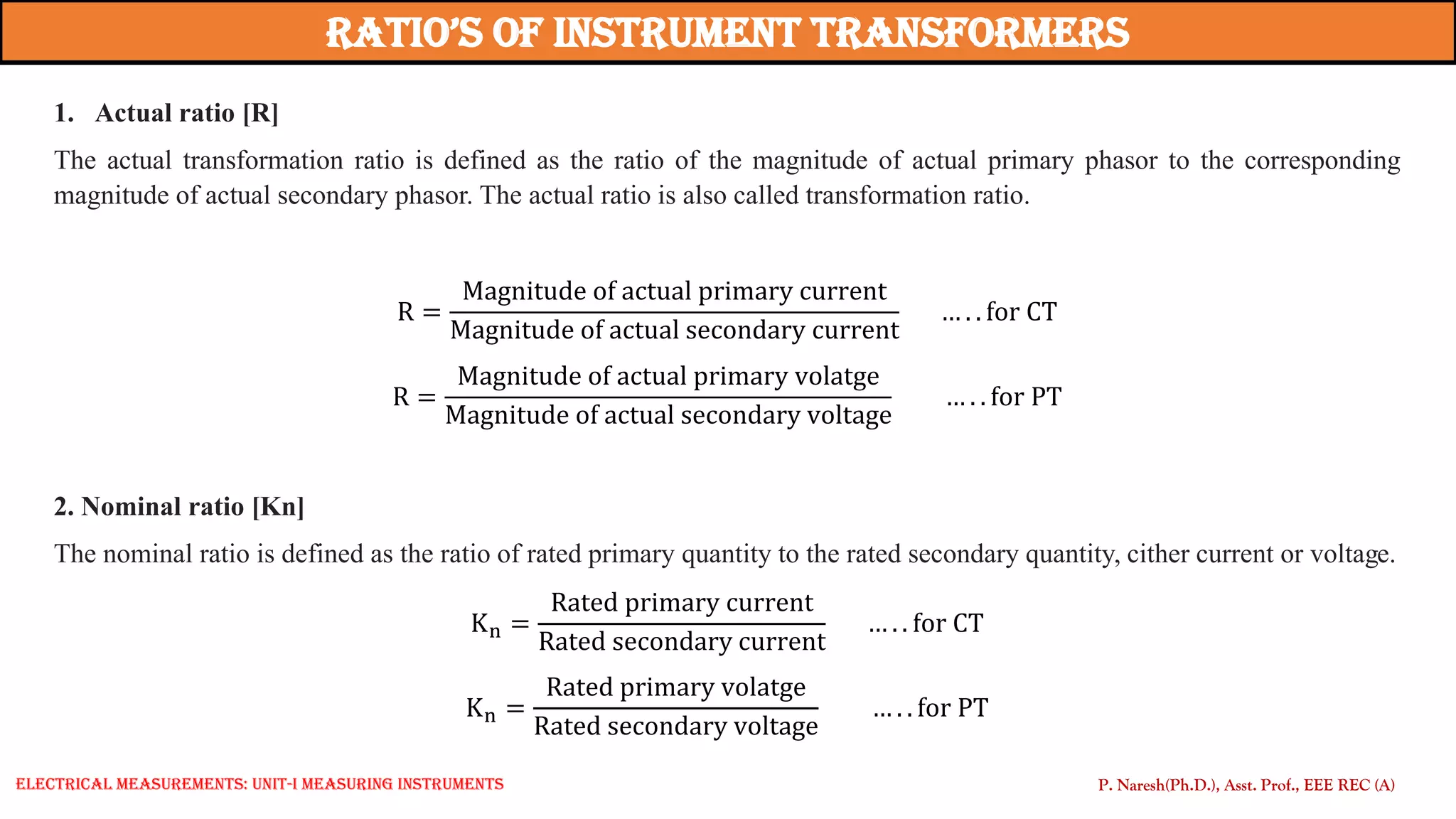 Ratio’s of instRument tRansfoRmeRs
1. Actual ratio [R]
The actual transformation ratio is defined as the ratio of the magnitude of actual primary phasor to the corresponding
magnitude of actual secondary phasor. The actual ratio is also called transformation ratio.
R =
Magnitude of actual primary current
Magnitude of actual secondary current
… . . for CT
R =
Magnitude of actual primary volatge
Magnitude of actual secondary voltage
… . . for PT
2. Nominal ratio [Kn]
The nominal ratio is defined as the ratio of rated primary quantity to the rated secondary quantity, cither current or voltage.
Kn =
Rated primary current
Rated secondary current
… . . for CT
Kn =
Rated primary volatge
Rated secondary voltage
… . . for PT
P. Naresh(Ph.D.), Asst. Prof., EEE REC (A)
Electrical Measurements: UNIT-I MEASURING INSTRUMENTS
 