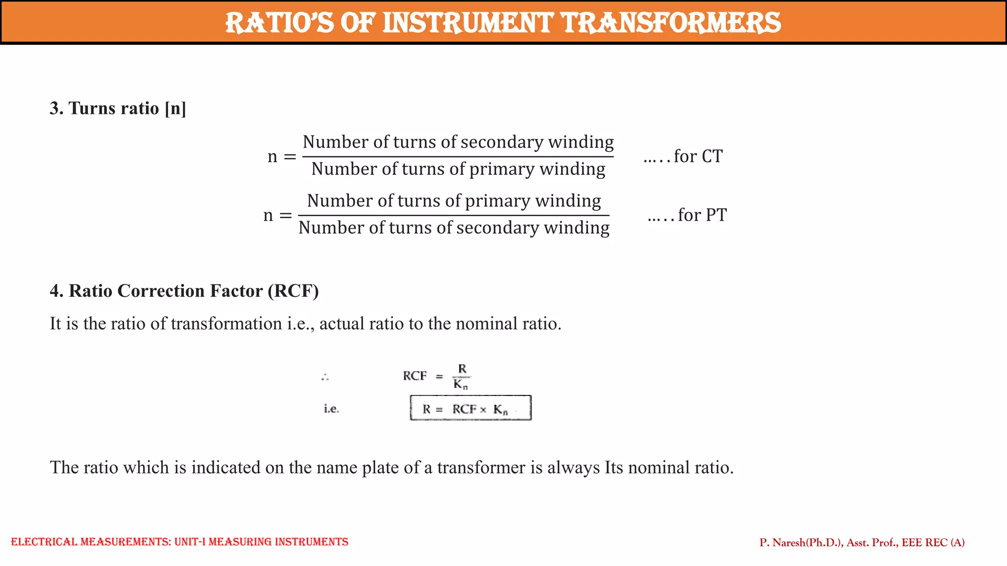 3. Turns ratio [n]
n =
Number of turns of secondary winding
Number of turns of primary winding
… . . for CT
n =
Number of turns of primary winding
Number of turns of secondary winding
… . . for PT
4. Ratio Correction Factor (RCF)
It is the ratio of transformation i.e., actual ratio to the nominal ratio.
The ratio which is indicated on the name plate of a transformer is always Its nominal ratio.
Ratio’s of instRument tRansfoRmeRs
P. Naresh(Ph.D.), Asst. Prof., EEE REC (A)
Electrical Measurements: UNIT-I MEASURING INSTRUMENTS
 