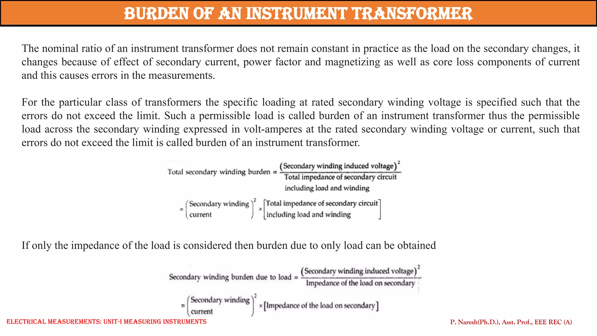 The nominal ratio of an instrument transformer does not remain constant in practice as the load on the secondary changes, it
changes because of effect of secondary current, power factor and magnetizing as well as core loss components of current
and this causes errors in the measurements.
For the particular class of transformers the specific loading at rated secondary winding voltage is specified such that the
errors do not exceed the limit. Such a permissible load is called burden of an instrument transformer thus the permissible
load across the secondary winding expressed in volt-amperes at the rated secondary winding voltage or current, such that
errors do not exceed the limit is called burden of an instrument transformer.
Burden of an Instrument Transformer
If only the impedance of the load is considered then burden due to only load can be obtained
P. Naresh(Ph.D.), Asst. Prof., EEE REC (A)
Electrical Measurements: UNIT-I MEASURING INSTRUMENTS
 