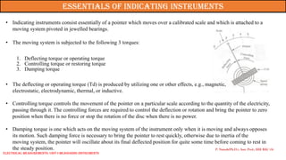 P. Naresh(Ph.D.), Asst. Prof., EEE REC (A)
Essentials of indicating instruments
• Indicating instruments consist essentially of a pointer which moves over a calibrated scale and which is attached to a
moving system pivoted in jewelled bearings.
• The moving system is subjected to the following 3 torques:
1. Deflecting torque or operating torque
2. Controlling torque or restoring torque
3. Damping torque
• The deflecting or operating torque (Td) is produced by utilizing one or other effects, e.g., magnetic,
electrostatic, electrodynamic, thermal, or inductive.
• Controlling torque controls the movement of the pointer on a particular scale according to the quantity of the electricity,
passing through it. The controlling forces are required to control the deflection or rotation and bring the pointer to zero
position when there is no force or stop the rotation of the disc when there is no power.
• Damping torque is one which acts on the moving system of the instrument only when it is moving and always opposes
its motion. Such damping force is necessary to bring the pointer to rest quickly, otherwise due to inertia of the
moving system, the pointer will oscillate about its final deflected position for quite some time before coming to rest in
the steady position.
Electrical Measurements: UNIT-I MEASURING INSTRUMENTS
 