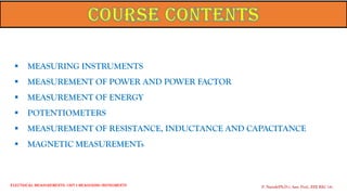▪ MEASURING INSTRUMENTS
▪ MEASUREMENT OF POWER AND POWER FACTOR
▪ MEASUREMENT OF ENERGY
▪ POTENTIOMETERS
▪ MEASUREMENT OF RESISTANCE, INDUCTANCE AND CAPACITANCE
▪ MAGNETIC MEASUREMENTs
P. Naresh(Ph.D.), Asst. Prof., EEE REC (A)
Electrical Measurements: UNIT-I MEASURING INSTRUMENTS
 