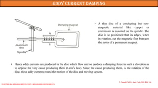 • A thin disc of a conducting but non-
magnetic material like copper or
aluminium is mounted on the spindle. The
disc is so positioned that its edges, when
in rotation, cut the magnetic flux between
the poles of a permanent magnet.
• Hence eddy currents are produced in the disc which flow and so produce a damping force in such a direction as
to oppose the very cause producing them (Lenz’s law). Since the cause producing them, is the rotation of the
disc, these eddy currents retard the motion of the disc and moving system.
P. Naresh(Ph.D.), Asst. Prof., EEE REC (A)
Eddy current damping
Electrical Measurements: UNIT-I MEASURING INSTRUMENTS
 