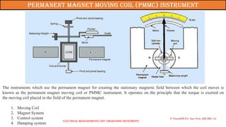 The instruments which use the permanent magnet for creating the stationary magnetic field between which the coil moves is
known as the permanent magnet moving coil or PMMC instrument. It operates on the principle that the torque is exerted on
the moving coil placed in the field of the permanent magnet.
1. Moving Coil
2. Magnet System
3. Control system
4. Damping system
P. Naresh(Ph.D.), Asst. Prof., EEE REC (A)
Permanent magnet moving coil (pmmc) instrument
Electrical Measurements: UNIT-I MEASURING INSTRUMENTS
 