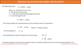 The deflecting torque
Where, N – Number of turns of coil
B – flux density in the air gap
L, d – the vertical and horizontal length of the side.
I – current through the coil.
The spring provides the restoring torque to the moving coil which is expressed as
Where K = Spring constant.
For final deflection,
By substituting the value of equation (1) and (3) we get,
The above equation shows that the deflection torque is directly proportional to the current passing through the coil.
P. Naresh(Ph.D.), Asst. Prof., EEE REC (A)
Torque Equation for PMMC Instrument
Electrical Measurements: UNIT-I MEASURING INSTRUMENTS
 