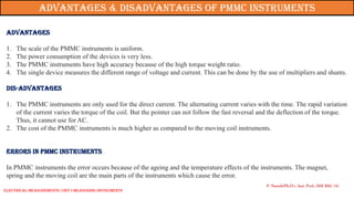 Advantages
1. The scale of the PMMC instruments is uniform.
2. The power consumption of the devices is very less.
3. The PMMC instruments have high accuracy because of the high torque weight ratio.
4. The single device measures the different range of voltage and current. This can be done by the use of multipliers and shunts.
Dis-Advantages
1. The PMMC instruments are only used for the direct current. The alternating current varies with the time. The rapid variation
of the current varies the torque of the coil. But the pointer can not follow the fast reversal and the deflection of the torque.
Thus, it cannot use for AC.
2. The cost of the PMMC instruments is much higher as compared to the moving coil instruments.
Errors in PMMC Instruments
In PMMC instruments the error occurs because of the ageing and the temperature effects of the instruments. The magnet,
spring and the moving coil are the main parts of the instruments which cause the error.
P. Naresh(Ph.D.), Asst. Prof., EEE REC (A)
Advantages & Disadvantages of PMMC Instruments
Electrical Measurements: UNIT-I MEASURING INSTRUMENTS
 