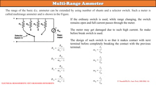If the ordinary switch is used, while range changing, the switch
remains open and full current passes through the meter.
The meter may get damaged due to such high current. So make
before break switch is used.
The design of such switch is so that it makes contact with next
terminal before completely breaking the contact with the previous
terminal.
P. Naresh(Ph.D.), Asst. Prof., EEE REC (A)
Electrical Measurements: UNIT-I MEASURING INSTRUMENTS
The range of the basic d.c. ammeter can be extended by using number of shunts and a selector switch. Such a meter is
called multirange ammeter and is shown in the Figure.
 
