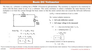 P. Naresh(Ph.D.), Asst. Prof., EEE REC (A)
Electrical Measurements: UNIT-I MEASURING INSTRUMENTS
The basic d.c. voltmeter is nothing but a PMMC D'Arsonoval galvanometer. The resistance is required to be connected in
series with the basic meter to use it as a voltmeter. This series resistance is called a multiplier the main function of the
multiplier is to limit the current through the basic meter so that the meter current does not exceed the full-scale deflection
value.
 