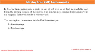 In Moving Iron Instruments, a plate or van of soft iron or of high permeability steel
forms the moving element of the system. The iron van is so situated that it can move in
the magnetic field produced by a stationary coil.
The moving iron Instruments are classified into two types:
1. Attraction type
2. Repulsion type
P. Naresh(Ph.D.), Asst. Prof., EEE REC (A)
Electrical Measurements: UNIT-I MEASURING INSTRUMENTS
 