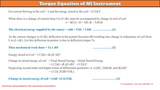 Let current flowing in the coil = I and the energy stored in the coil = (1/2)LI2
When there is a change of current from I to (I+dI), must be accompanied by change in emf of coil.
e = d(LI) / dt = IdL/dt + LdI/dt
The electrical energy supplied by the source = eIdt = I2dL + LIdI ………………..(1)
As the current changes to (I+dI), deflection in the pointer becomes dƟ resulting into change in inductance of coil from
L to (L+dL). Let this deflection in pointer is due to deflection torque Td.
Thus mechanical work done = Td X dƟ ………………..(2)
Energy stored in Coil = (1/2)(L+dL)(I+dI)2
Change in stored energy of coil = Final Stored Energy – Initial Stored Energy
= (1/2)(L+dL)(I+dI)2 – (1/2)LI2
Neglecting second order and higher terms of differential quantities i.e. L(dI)2, 2IdIxdL and dL(dI)2
= (1/2)[ 2LIdI+I2dL]
Change in stored energy of coil = LIdI +(1/2) I2dL ……………………(3)
P. Naresh(Ph.D.), Asst. Prof., EEE REC (A)
Electrical Measurements: UNIT-I MEASURING INSTRUMENTS
 