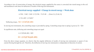 According to law of conservation of energy, this electrical energy supplied by the source is converted into stored energy in the coil
and mechanical work done for deflection of needle of Moving Iron Instruments.
Electrical energy supplied = Change in stored energy + Work done
⇒ I2dL + LIdI = LIdI +(1/2) I2dL + Td X d ….[from (1), (2) & (3)]
⇒ Td x dƟ = (1/2)dLI2
Deflecting torque, Td = (1/2)I2(dL/dƟ)
In moving iron instruments, the controlling torque is provided by spring. Controlling torque due to spring is given as Tc = KƟ
In equilibrium state, deflecting and controlling torque are equal.
⇒ (1/2)I2(dL/dƟ) = KƟ
Ɵ = (1/2)(I2/K)(dL/dƟ)
From the above torque equation, we observe that the angular deflection of needle of moving iron instruments is square of rms
current flowing through the coil. Therefore, the deflection of moving iron instruments is independent of direction of current.
P. Naresh(Ph.D.), Asst. Prof., EEE REC (A)
Electrical Measurements: UNIT-I MEASURING INSTRUMENTS
 
