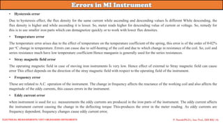 P. Naresh(Ph.D.), Asst. Prof., EEE REC (A)
• Hysteresis error
Due to hysteresis effect, the flux density for the same current while ascending and descending values İs different While descending, the
flux density is higher and while ascending it is lesser. So, meter reads higher for descending value of current or voltage. So, remedy for
this is to use smaller iron parts which can demagnetize quickly or to work with lower flux densities.
• Temperature error
The temperature error arises due to the effect of temperature on the temperature coefficient of the spring, this error is of the order of 0-02%
per oC change in temperature. Errors can cause due to self-heating of the coil and due to which change in resistance of the coil. So, coil and
series resistance much have low temperature coefficient Hence manganin is generally used for the series resistances.
• Stray magnetic field error
The operating magnetic field in case of moving iron instruments İs very low. Hence effect of external to Stray magnetic field can cause
error This effect depends on the direction of the stray magnetic field with respect to the operating field of the instrument.
• Frequency error
These are related to A.C. operation of the instrument. The change in frequency affects the reactance of the working coil and also affects the
magnitude of the eddy currents, this causes errors in the instrument.
• Eddy current error
when instrument is used for a.c. measurements the eddy currents are produced in the iron parts of the instrument. The eddy current affects
the instrument current causing the change in the deflecting torque This-produces the error in the meter reading. As eddy currents are
frequency dependent, frequency changes cause eddy current error,
Electrical Measurements: UNIT-I MEASURING INSTRUMENTS
 