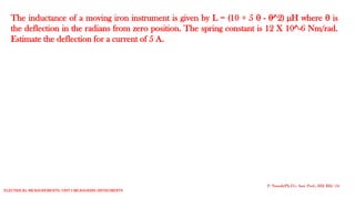 The inductance of a moving iron instrument is given by L = (10 + 5  - ^2) µH where  is
the deflection in the radians from zero position. The spring constant is 12 X 10^-6 Nm/rad.
Estimate the deflection for a current of 5 A.
P. Naresh(Ph.D.), Asst. Prof., EEE REC (A)
Electrical Measurements: UNIT-I MEASURING INSTRUMENTS
 