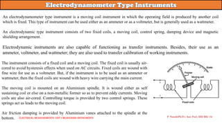 An electrodynamometer type instrument is a moving coil instrument in which the operating field is produced by another coil
which is fixed. This type of instrument can be used either as an ammeter or as a voltmeter, but is generally used as a wattmeter.
An electrodynamic type instrument consists of two fixed coils, a moving coil, control spring, damping device and magnetic
shielding arrangement.
Electrodynamic instruments are also capable of functioning as transfer instruments. Besides, their use as an
ammeter, voltmeter, and wattmeter; they are also used to transfer calibration of working instruments.
P. Naresh(Ph.D.), Asst. Prof., EEE REC (A)
The instrument consists of a fixed coil and a moving coil. The fixed coil is usually air-
cored to avoid hysteresis effects when used on AC circuits. Fixed coils are wound with
fine wire for use as a voltmeter. But, if the instrument is to be used as an ammeter or
wattmeter, then the fixed coils are wound with heavy wire carrying the main current.
The moving coil is mounted on an Aluminium spindle. It is wound either as self
sustaining coil or else on a non-metallic former so as to prevent eddy currents. Moving
coils are also air-cored. Controlling torque is provided by two control springs. These
springs act as leads to the moving coil.
Air friction damping is provided by Aluminium vanes attached to the spindle at the
bottom. Electrical Measurements: UNIT-I MEASURING INSTRUMENTS
 