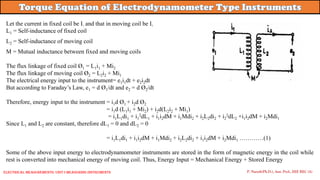 Let the current in fixed coil be I1 and that in moving coil be I2
L1 = Self-inductance of fixed coil
L2 = Self-inductance of moving coil
M = Mutual inductance between fixed and moving coils
The flux linkage of fixed coil Ø1 = L1i1 + Mi2
The flux linkage of moving coil Ø2 = L2i2 + Mi1
The electrical energy input to the instrument= e1i1dt + e2i2dt
But according to Faraday’s Law, e1 = d Ø1/dt and e2 = d Ø2/dt
Therefore, energy input to the instrument = i1d Ø1 + i2d Ø2
= i1d (L1i1 + Mi2) + i2d(L2i2 + Mi1)
= i1L1di1 + i1
2dL1 + i1i2dM + i1Mdi2 + i2L2di2 + i2
2dL2 +i1i2dM + i2Mdi1
Since L1 and L2 are constant, therefore dL1 = 0 and dL2 = 0
= i1L1di1 + i1i2dM + i1Mdi2 + i2L2di2 + i1i2dM + i2Mdi1 …………(1)
Some of the above input energy to electrodynamometer instruments are stored in the form of magnetic energy in the coil while
rest is converted into mechanical energy of moving coil. Thus, Energy Input = Mechanical Energy + Stored Energy
P. Naresh(Ph.D.), Asst. Prof., EEE REC (A)
Electrical Measurements: UNIT-I MEASURING INSTRUMENTS
 