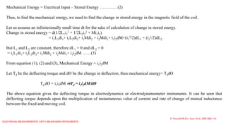 Mechanical Energy = Electrical Input – Stored Energy ………… (2)
Thus, to find the mechanical energy, we need to find the change in stored energy in the magnetic field of the coil.
Let us assume an infinitesimally small time dt for the sake of calculation of change in stored energy.
Change in stored energy = d(1/2L1i1
2 + 1/2L2i2
2 + Mi1i2)
= i1L1di1+ i2L2di2+ i1Mdi2 + i2Mdi1+ i1i2dM+(i1
2/2)dL1 + (i2
2/2)dL2
But L1 and L2 are constant, therefore dL1 = 0 and dL2 = 0
= i1L1di1+ i2L2di2+ i1Mdi2 + i2Mdi1+ i1i2dM ……(3)
From equation (1), (2) and (3), Mechanical Energy = i1i2dM
Let Td be the deflecting torque and dƟ be the change in deflection, then mechanical energy= TddƟ
Td dƟ = i1i2dM ⇒Td = i1i2dM/dƟ
The above equation gives the deflecting torque in electrodynamics or electrodynamometer instruments. It can be seen that
deflecting torque depends upon the multiplication of instantaneous value of current and rate of change of mutual inductance
between the fixed and moving coil.
P. Naresh(Ph.D.), Asst. Prof., EEE REC (A)
Electrical Measurements: UNIT-I MEASURING INSTRUMENTS
 