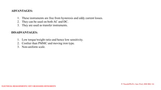 ADVANTAGES:
1. These instruments are free from hysteresis and eddy current losses.
2. They can be used on both AC and DC.
3. They are used as transfer instruments.
DISADVANTAGES:
1. Low torque/weight ratio and hence low sensitivity.
2. Costlier than PMMC and moving iron type.
3. Non-uniform scale.
P. Naresh(Ph.D.), Asst. Prof., EEE REC (A)
Electrical Measurements: UNIT-I MEASURING INSTRUMENTS
 