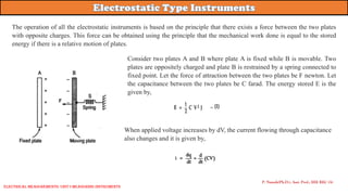 P. Naresh(Ph.D.), Asst. Prof., EEE REC (A)
The operation of all the electrostatic instruments is based on the principle that there exists a force between the two plates
with opposite charges. This force can be obtained using the principle that the mechanical work done is equal to the stored
energy if there is a relative motion of plates.
Consider two plates A and B where plate A is fixed while B is movable. Two
plates are oppositely charged and plate B is restrained by a spring connected to
fixed point. Let the force of attraction between the two plates be F newton. Let
the capacitance between the two plates be C farad. The energy stored E is the
given by,
When applied voltage increases by dV, the current flowing through capacitance
also changes and it is given by,
Electrical Measurements: UNIT-I MEASURING INSTRUMENTS
 