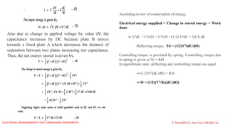 Also due to change in applied voltage by value dV, the
capacitance increases by DC because plate B moves
towards a fixed plate A which decreases the distance of
separation between two plates increasing net capacitance.
Thus, the net energy stored is given by,
P. Naresh(Ph.D.), Asst. Prof., EEE REC (A)
According to law of conservation of energy,
Electrical energy supplied = Change in stored energy + Work
done
⇒ V2dC + CVdV = CVdV +(1/2) V2dC + Td X d
Deflecting torque, Td = (1/2)V2(dC/dƟ)
Controlling torque is provided by spring. Controlling torque due
to spring is given as Tc = KƟ
In equilibrium state, deflecting and controlling torque are equal.
⇒ (1/2)V2(dC/dƟ) = KƟ
⇒ Ɵ = (1/2)(V2/K)(dC/dƟ)
Electrical Measurements: UNIT-I MEASURING INSTRUMENTS
 