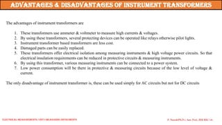 The advantages of instrument transformers are
1. These transformers use ammeter & voltmeter to measure high currents & voltages.
2. By using these transformers, several protecting devices can be operated like relays otherwise pilot lights.
3. Instrument transformer based transformers are less cost.
4. Damaged parts can be easily replaced.
5. These transformers offer electrical isolation among measuring instruments & high voltage power circuits. So that
electrical insulation requirements can be reduced in protective circuits & measuring instruments.
6. By using this transformer, various measuring instruments can be connected to a power system.
7. Low power consumption will be there in protective & measuring circuits because of the low level of voltage &
current.
The only disadvantage of instrument transformer is, these can be used simply for AC circuits but not for DC circuits
Advantages & disadvantages of instrument Transformers
P. Naresh(Ph.D.), Asst. Prof., EEE REC (A)
Electrical Measurements: UNIT-I MEASURING INSTRUMENTS
 