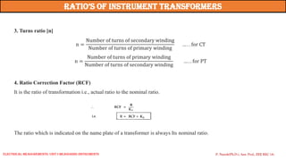 3. Turns ratio [n]
n =
Number of turns of secondary winding
Number of turns of primary winding
… . . for CT
n =
Number of turns of primary winding
Number of turns of secondary winding
… . . for PT
4. Ratio Correction Factor (RCF)
It is the ratio of transformation i.e., actual ratio to the nominal ratio.
The ratio which is indicated on the name plate of a transformer is always Its nominal ratio.
Ratio’s of instRument tRansfoRmeRs
P. Naresh(Ph.D.), Asst. Prof., EEE REC (A)
Electrical Measurements: UNIT-I MEASURING INSTRUMENTS
 