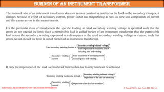The nominal ratio of an instrument transformer does not remain constant in practice as the load on the secondary changes, it
changes because of effect of secondary current, power factor and magnetizing as well as core loss components of current
and this causes errors in the measurements.
For the particular class of transformers the specific loading at rated secondary winding voltage is specified such that the
errors do not exceed the limit. Such a permissible load is called burden of an instrument transformer thus the permissible
load across the secondary winding expressed in volt-amperes at the rated secondary winding voltage or current, such that
errors do not exceed the limit is called burden of an instrument transformer.
Burden of an Instrument Transformer
If only the impedance of the load is considered then burden due to only load can be obtained
P. Naresh(Ph.D.), Asst. Prof., EEE REC (A)
Electrical Measurements: UNIT-I MEASURING INSTRUMENTS
 