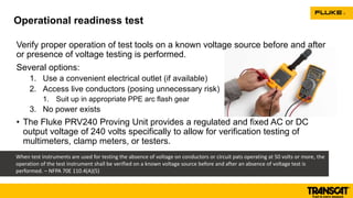 Verify proper operation of test tools on a known voltage source before and after
or presence of voltage testing is performed.
Several options:
1. Use a convenient electrical outlet (if available)
2. Access live conductors (posing unnecessary risk)
1. Suit up in appropriate PPE arc flash gear
3. No power exists
• The Fluke PRV240 Proving Unit provides a regulated and fixed AC or DC
output voltage of 240 volts specifically to allow for verification testing of
multimeters, clamp meters, or testers.
Operational readiness test
When test instruments are used for testing the absence of voltage on conductors or circuit pats operating at 50 volts or more, the
operation of the test instrument shall be verified on a known voltage source before and after an absence of voltage test is
performed. – NFPA 70E 110.4(A)(5)
 