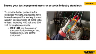 To provide better protection for
electrical workers, standards have
been developed for test equipment
used in environments of 1000 volts
or less, including 480 volt and 600
volt three-phase circuits.
• IEC 61010 are the group of
standards for low-voltage “test,
measurement, and control
equipment.”
Ensure your test equipment meets or exceeds industry standards
 
