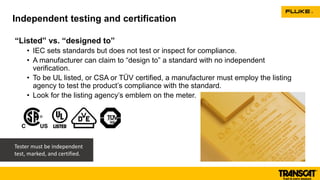 “Listed” vs. “designed to”
• IEC sets standards but does not test or inspect for compliance.
• A manufacturer can claim to “design to” a standard with no independent
verification.
• To be UL listed, or CSA or TÜV certified, a manufacturer must employ the listing
agency to test the product’s compliance with the standard.
• Look for the listing agency’s emblem on the meter.
Independent testing and certification
Tester must be independent
test, marked, and certified.
 