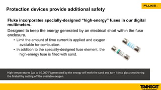 Fluke incorporates specially-designed “high-energy” fuses in our digital
multimeters.
Designed to keep the energy generated by an electrical short within the fuse
enclosure.
• Limit the amount of time current is applied and oxygen
available for combustion.
• In addition to the specially-designed fuse element, the
high-energy fuse is filled with sand.
Protection devices provide additional safety
High temperatures (up to 10,000°F) generated by the energy will melt the sand and turn it into glass smothering
the fireball by cutting off the available oxygen.
 