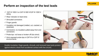  CAT III 1000 V or CAT IV 600 V/CAT III 1000 V
rating
 Wear indicator on lead wires
 Shrouded connectors
 Finger guards
 Insulation not damaged (melted, cut, cracked, or
stretched)
 Connectors: no insulation pulled away from end
connectors
 Probe tips: not loose or broken off (too short)
 4mm exposed probe tips in CAT III or CAT IV
environments
Perform an inspection of the test leads
Double insulation, finger guards, shrouds, and recessed input jacks protect
against electric shock from accidental contact with live circuits.
 