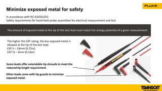 Minimize exposed metal for safety
In accordance with IEC 61010-031:
Safety requirements for hand-held probe assemblies for electrical measurement and test.
The amount of exposed metal at the tip of the test lead must match the energy potential of a given measurement.
Some leads offer extendable tip shrouds to meet the
reduced tip length requirement.
Other leads come with tip guards to minimize
exposed metal.
The higher the CAT rating, the less exposed metal is
allowed at the tip of the test lead.
CAT II – 19mm (0.75in)
CAT IV – 4mm (0.16in)
 