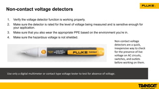 1. Verify the voltage detector function is working properly.
2. Make sure the detector is rated for the level of voltage being measured and is sensitive enough for
your application.
3. Make sure that you also wear the appropriate PPE based on the environment you’re in.
4. Make sure the hazardous voltage is not shielded.
Non-contact voltage detectors
Use only a digital multimeter or contact type voltage tester to test for absence of voltage.
Non-contact voltage
detectors are a quick,
inexpensive way to check
for the presence of live
voltage on AC circuits,
switches, and outlets
before working on them.
 