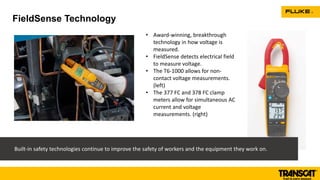 FieldSense Technology
• Award-winning, breakthrough
technology in how voltage is
measured.
• FieldSense detects electrical field
to measure voltage.
• The T6-1000 allows for non-
contact voltage measurements.
(left)
• The 377 FC and 378 FC clamp
meters allow for simultaneous AC
current and voltage
measurements. (right)
Built-in safety technologies continue to improve the safety of workers and the equipment they work on.
 
