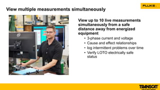View up to 10 live measurements
simultaneously from a safe
distance away from energized
equipment
• 3-phase current and voltage
• Cause and effect relationships
• log intermittent problems over time
• Verify LOTO electrically safe
status
View multiple measurements simultaneously
 