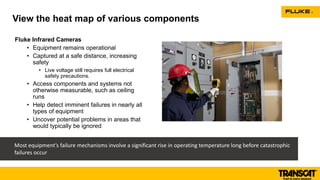 Fluke Infrared Cameras
• Equipment remains operational
• Captured at a safe distance, increasing
safety
• Live voltage still requires full electrical
safety precautions.
• Access components and systems not
otherwise measurable, such as ceiling
runs
• Help detect imminent failures in nearly all
types of equipment
• Uncover potential problems in areas that
would typically be ignored
View the heat map of various components
Most equipment’s failure mechanisms involve a significant rise in operating temperature long before catastrophic
failures occur
 