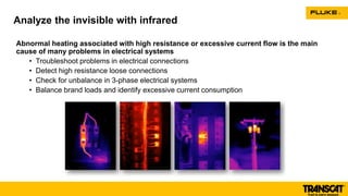 Abnormal heating associated with high resistance or excessive current flow is the main
cause of many problems in electrical systems
• Troubleshoot problems in electrical connections
• Detect high resistance loose connections
• Check for unbalance in 3-phase electrical systems
• Balance brand loads and identify excessive current consumption
Analyze the invisible with infrared
 