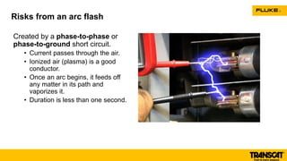 Created by a phase-to-phase or
phase-to-ground short circuit.
• Current passes through the air.
• Ionized air (plasma) is a good
conductor.
• Once an arc begins, it feeds off
any matter in its path and
vaporizes it.
• Duration is less than one second.
Risks from an arc flash
 